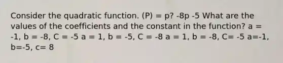 Consider the quadratic function. (P) = p? -8p -5 What are the values of the coefficients and the constant in the function? a = -1, b = -8, C = -5 a = 1, b = -5, C = -8 a = 1, b = -8, C= -5 a=-1, b=-5, c= 8