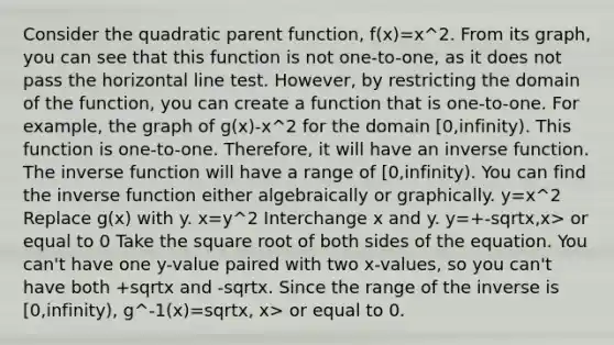 Consider the quadratic parent function, f(x)=x^2. From its graph, you can see that this function is not one-to-one, as it does not pass the horizontal line test. However, by restricting the domain of the function, you can create a function that is one-to-one. For example, the graph of g(x)-x^2 for the domain [0,infinity). This function is one-to-one. Therefore, it will have an inverse function. The inverse function will have a range of [0,infinity). You can find the inverse function either algebraically or graphically. y=x^2 Replace g(x) with y. x=y^2 Interchange x and y. y=+-sqrtx,x> or equal to 0 Take the square root of both sides of the equation. You can't have one y-value paired with two x-values, so you can't have both +sqrtx and -sqrtx. Since the range of the inverse is [0,infinity), g^-1(x)=sqrtx, x> or equal to 0.