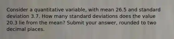 Consider a quantitative variable, with mean 26.5 and standard deviation 3.7. How many standard deviations does the value 20.3 lie from the mean? Submit your answer, rounded to two decimal places.