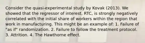 Consider the quasi-experimental study by Kovak (2013). We showed that the regressor of interest, RTC, is strongly negatively correlated with the initial share of workers within the region that work in manufacturing. This might be an example of: 1. Failure of "as if" randomization. 2. Failure to follow the treatment protocol. 3. Attrition. 4. The Hawthorne effect.