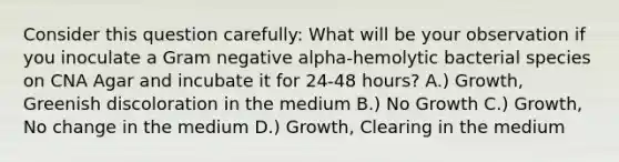 Consider this question carefully: What will be your observation if you inoculate a Gram negative alpha-hemolytic bacterial species on CNA Agar and incubate it for 24-48 hours? A.) Growth, Greenish discoloration in the medium B.) No Growth C.) Growth, No change in the medium D.) Growth, Clearing in the medium