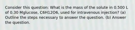 Consider this question: What is the mass of the solute in 0.500 L of 0.30 Mglucose, C6H12O6, used for intravenous injection? (a) Outline the steps necessary to answer the question. (b) Answer the question.