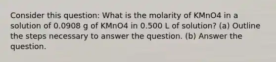 Consider this question: What is the molarity of KMnO4 in a solution of 0.0908 g of KMnO4 in 0.500 L of solution? (a) Outline the steps necessary to answer the question. (b) Answer the question.