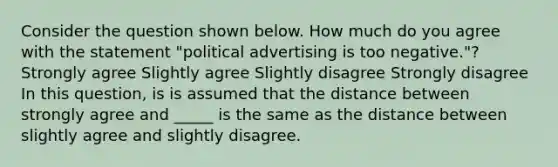 Consider the question shown below. How much do you agree with the statement "political advertising is too negative."? Strongly agree Slightly agree Slightly disagree Strongly disagree In this question, is is assumed that the distance between strongly agree and _____ is the same as the distance between slightly agree and slightly disagree.