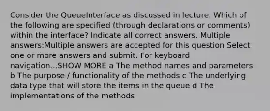 Consider the QueueInterface as discussed in lecture. Which of the following are specified (through declarations or comments) within the interface? Indicate all correct answers. Multiple answers:Multiple answers are accepted for this question Select one or more answers and submit. For keyboard navigation...SHOW MORE a The method names and parameters b The purpose / functionality of the methods c The underlying data type that will store the items in the queue d The implementations of the methods