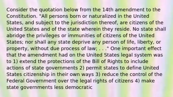 Consider the quotation below from the 14th amendment to the Constitution. "All persons born or naturalized in the United States, and subject to the jurisdiction thereof, are citizens of the United States and of the state wherein they reside. No state shall abridge the privileges or immunities of citizens of the United States; nor shall any state deprive any person of life, liberty, or property, without due process of law; . . ." One important effect that the amendment had on the United States legal system was to 1) extend the protections of the Bill of Rights to include actions of state governments 2) permit states to define United States citizenship in their own ways 3) reduce the control of the Federal Government over the legal rights of citizens 4) make state governments less democratic