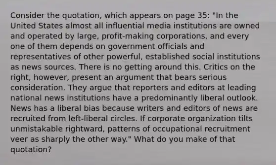 Consider the quotation, which appears on page 35: "In the United States almost all influential media institutions are owned and operated by large, profit-making corporations, and every one of them depends on government officials and representatives of other powerful, established social institutions as news sources. There is no getting around this. Critics on the right, however, present an argument that bears serious consideration. They argue that reporters and editors at leading national news institutions have a predominantly liberal outlook. News has a liberal bias because writers and editors of news are recruited from left-liberal circles. If corporate organization tilts unmistakable rightward, patterns of occupational recruitment veer as sharply the other way." What do you make of that quotation?