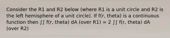 Consider the R1 and R2 below (where R1 is a unit circle and R2 is the left hemisphere of a unit circle). If f(r, theta) is a continuous function then ∫∫ f(r, theta) dA (over R1) = 2 ∫∫ f(r, theta) dA (over R2)