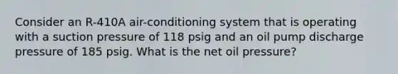 Consider an R-410A air-conditioning system that is operating with a suction pressure of 118 psig and an oil pump discharge pressure of 185 psig. What is the net oil pressure?