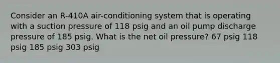 Consider an R-410A air-conditioning system that is operating with a suction pressure of 118 psig and an oil pump discharge pressure of 185 psig. What is the net oil pressure? 67 psig 118 psig 185 psig 303 psig