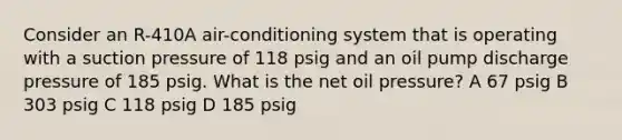 Consider an R-410A air-conditioning system that is operating with a suction pressure of 118 psig and an oil pump discharge pressure of 185 psig. What is the net oil pressure? A 67 psig B 303 psig C 118 psig D 185 psig