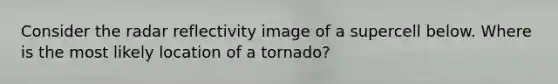 Consider the radar reflectivity image of a supercell below. Where is the most likely location of a tornado?