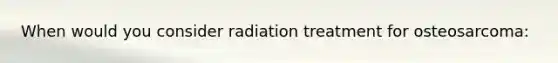 When would you consider radiation treatment for osteosarcoma: