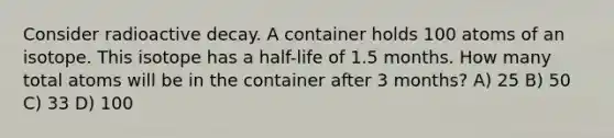 Consider radioactive decay. A container holds 100 atoms of an isotope. This isotope has a half-life of 1.5 months. How many total atoms will be in the container after 3 months? A) 25 B) 50 C) 33 D) 100