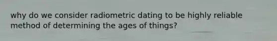 why do we consider radiometric dating to be highly reliable method of determining the ages of things?