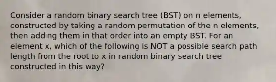 Consider a random binary search tree (BST) on n elements, constructed by taking a random permutation of the n elements, then adding them in that order into an empty BST. For an element x, which of the following is NOT a possible search path length from the root to x in random binary search tree constructed in this way?