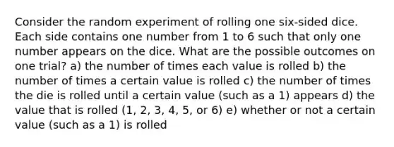 Consider the random experiment of rolling one six-sided dice. Each side contains one number from 1 to 6 such that only one number appears on the dice. What are the possible outcomes on one trial? a) the number of times each value is rolled b) the number of times a certain value is rolled c) the number of times the die is rolled until a certain value (such as a 1) appears d) the value that is rolled (1, 2, 3, 4, 5, or 6) e) whether or not a certain value (such as a 1) is rolled