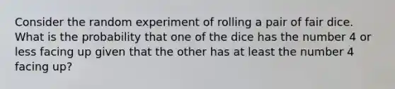 Consider the random experiment of rolling a pair of fair dice. What is the probability that one of the dice has the number 4 or less facing up given that the other has at least the number 4 facing up?