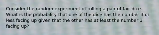 Consider the random experiment of rolling a pair of fair dice. What is the probability that one of the dice has the number 3 or less facing up given that the other has at least the number 3 facing up?