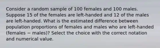 Consider a random sample of 100 females and 100 males. Suppose 15 of the females are left-handed and 12 of the males are left-handed. What is the estimated difference between population proportions of females and males who are left-handed (females − males)? Select the choice with the correct notation and numerical value.