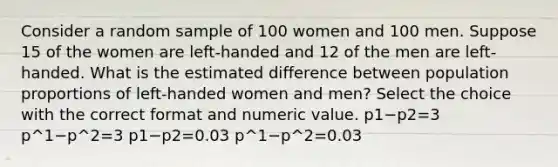 Consider a random sample of 100 women and 100 men. Suppose 15 of the women are left-handed and 12 of the men are left-handed. What is the estimated difference between population proportions of left-handed women and men? Select the choice with the correct format and numeric value. p1−p2=3 p^1−p^2=3 p1−p2=0.03 p^1−p^2=0.03