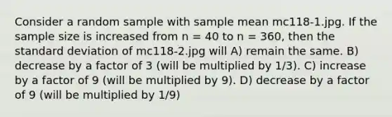 Consider a random sample with sample mean mc118-1.jpg. If the sample size is increased from n = 40 to n = 360, then the standard deviation of mc118-2.jpg will A) remain the same. B) decrease by a factor of 3 (will be multiplied by 1/3). C) increase by a factor of 9 (will be multiplied by 9). D) decrease by a factor of 9 (will be multiplied by 1/9)