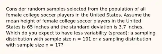 Consider random samples selected from the population of all female college soccer players in the United States. Assume the mean height of female college soccer players in the United States is 65 inches and the standard deviation is 3.7 inches. Which do you expect to have less variability (spread): a sampling distribution with sample size n = 101 or a sampling distribution with sample size n = 17?