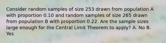 Consider random samples of size 253 drawn from population A with proportion 0.10 and random samples of size 265 drawn from population B with proportion 0.22. Are the sample sizes large enough for the Central Limit Theorem to apply? A. No B. Yes