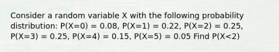 Consider a random variable X with the following probability distribution: P(X=0) = 0.08, P(X=1) = 0.22, P(X=2) = 0.25, P(X=3) = 0.25, P(X=4) = 0.15, P(X=5) = 0.05 Find P(X<2)