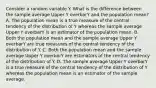 Consider a random variable Y. What is the difference between the sample average Upper Y overbarY and the population​ mean? A. The population mean is a true measure of the central tendency of the distribution of Y whereas the sample average Upper Y overbarY is an estimator of the population mean. B. Both the population mean and the sample average Upper Y overbarY are true measures of the central tendency of the distribution of Y. C. Both the population mean and the sample average Upper Y overbarY are estimators of the central tendency of the distribution of Y. D. The sample average Upper Y overbarY is a true measure of the central tendency of the distribution of Y whereas the population mean is an estimator of the sample average.