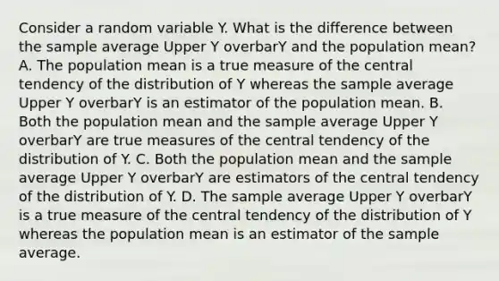 Consider a random variable Y. What is the difference between the sample average Upper Y overbarY and the population​ mean? A. The population mean is a true measure of the central tendency of the distribution of Y whereas the sample average Upper Y overbarY is an estimator of the population mean. B. Both the population mean and the sample average Upper Y overbarY are true measures of the central tendency of the distribution of Y. C. Both the population mean and the sample average Upper Y overbarY are estimators of the central tendency of the distribution of Y. D. The sample average Upper Y overbarY is a true measure of the central tendency of the distribution of Y whereas the population mean is an estimator of the sample average.