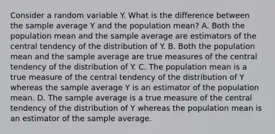 Consider a random variable Y. What is the difference between the sample average Y and the population mean? A. Both the population mean and the sample average are estimators of the central tendency of the distribution of Y. B. Both the population mean and the sample average are true measures of the central tendency of the distribution of Y. C. The population mean is a true measure of the central tendency of the distribution of Y whereas the sample average Y is an estimator of the population mean. D. The sample average is a true measure of the central tendency of the distribution of Y whereas the population mean is an estimator of the sample average.