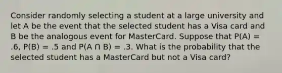 Consider randomly selecting a student at a large university and let A be the event that the selected student has a Visa card and B be the analogous event for MasterCard. Suppose that P(A) = .6, P(B) = .5 and P(A Ո B) = .3. What is the probability that the selected student has a MasterCard but not a Visa card?