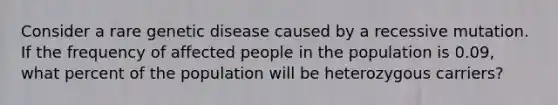 Consider a rare genetic disease caused by a recessive mutation. If the frequency of affected people in the population is 0.09, what percent of the population will be heterozygous carriers?