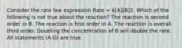 Consider the rate law expression Rate = k[A][B]2. Which of the following is not true about the reaction? The reaction is second order in B. The reaction is first order in A. The reaction is overall third order. Doubling the concentration of B will double the rate. All statements (A-D) are true.