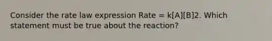 Consider the rate law expression Rate = k[A][B]2. Which statement must be true about the reaction?