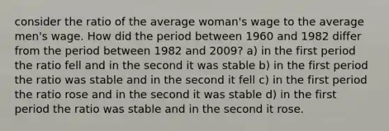 consider the ratio of the average woman's wage to the average men's wage. How did the period between 1960 and 1982 differ from the period between 1982 and 2009? a) in the first period the ratio fell and in the second it was stable b) in the first period the ratio was stable and in the second it fell c) in the first period the ratio rose and in the second it was stable d) in the first period the ratio was stable and in the second it rose.