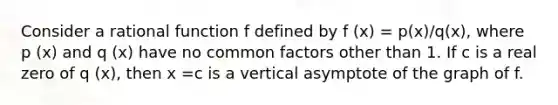 Consider a rational function f defined by f (x) = p(x)/q(x), where p (x) and q (x) have no common factors other than 1. If c is a real zero of q (x), then x =c is a vertical asymptote of the graph of f.