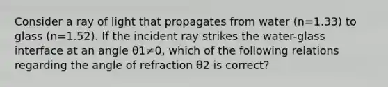 Consider a ray of light that propagates from water (n=1.33) to glass (n=1.52). If the incident ray strikes the water-glass interface at an angle θ1≠0, which of the following relations regarding the angle of refraction θ2 is correct?