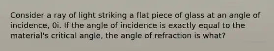 Consider a ray of light striking a flat piece of glass at an angle of incidence, 0i. If the angle of incidence is exactly equal to the material's critical angle, the angle of refraction is what?