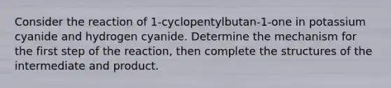 Consider the reaction of 1‑cyclopentylbutan‑1‑one in potassium cyanide and hydrogen cyanide. Determine the mechanism for the first step of the reaction, then complete the structures of the intermediate and product.