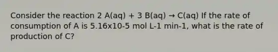 Consider the reaction 2 A(aq) + 3 B(aq) → C(aq) If the rate of consumption of A is 5.16x10-5 mol L-1 min-1, what is the rate of production of C?