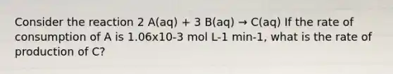 Consider the reaction 2 A(aq) + 3 B(aq) → C(aq) If the rate of consumption of A is 1.06x10-3 mol L-1 min-1, what is the rate of production of C?