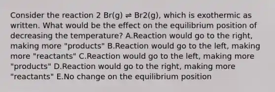 Consider the reaction 2 Br(g) ⇌ Br2(g), which is exothermic as written. What would be the effect on the equilibrium position of decreasing the temperature? A.Reaction would go to the right, making more "products" B.Reaction would go to the left, making more "reactants" C.Reaction would go to the left, making more "products" D.Reaction would go to the right, making more "reactants" E.No change on the equilibrium position