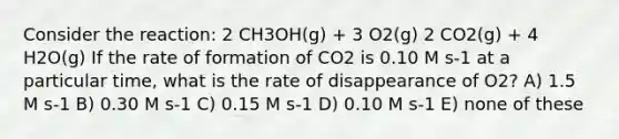 Consider the reaction: 2 CH3OH(g) + 3 O2(g) 2 CO2(g) + 4 H2O(g) If the rate of formation of CO2 is 0.10 M s-1 at a particular time, what is the rate of disappearance of O2? A) 1.5 M s-1 B) 0.30 M s-1 C) 0.15 M s-1 D) 0.10 M s-1 E) none of these