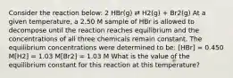 Consider the reaction below: 2 HBr(g) ⇄ H2(g) + Br2(g) At a given temperature, a 2.50 M sample of HBr is allowed to decompose until the reaction reaches equilibrium and the concentrations of all three chemicals remain constant. The equilibrium concentrations were determined to be: [HBr] = 0.450 M[H2] = 1.03 M[Br2] = 1.03 M What is the value of the equilibrium constant for this reaction at this temperature?