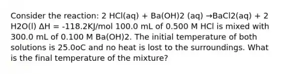 Consider the reaction: 2 HCl(aq) + Ba(OH)2 (aq) →BaCl2(aq) + 2 H2O(l) ΔH = -118.2KJ/mol 100.0 mL of 0.500 M HCl is mixed with 300.0 mL of 0.100 M Ba(OH)2. The initial temperature of both solutions is 25.0oC and no heat is lost to the surroundings. What is the final temperature of the mixture?