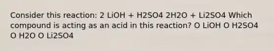 Consider this reaction: 2 LiOH + H2SO4 2H2O + Li2SO4 Which compound is acting as an acid in this reaction? O LiOH O H2SO4 O H2O O Li2SO4