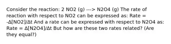 Consider the reaction: 2 NO2 (g) ---> N2O4 (g) The rate of reaction with respect to NO2 can be expressed as: Rate = -Δ[NO2]/Δt And a rate can be expressed with respect to N2O4 as: Rate = Δ[N2O4]/Δt But how are these two rates related? (Are they equal?)