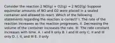 Consider the reaction 2 NO(g) + O2(g) → 2 NO2(g) Suppose equimolar amounts of NO and O2 were placed in a sealed container and allowed to react. Which of the following statements regarding the reaction is correct? I. The rate of the reaction increases as the reaction progresses. II. Decreasing the volume of the container increases the rate. III. The rate constant increases with time. A. I and II only B. I and III only C. II and III only D. I, II, and III E. II only